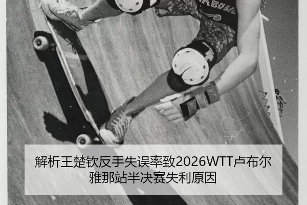 解析王楚钦反手失误率致2026WTT卢布尔雅那站半决赛失利原因