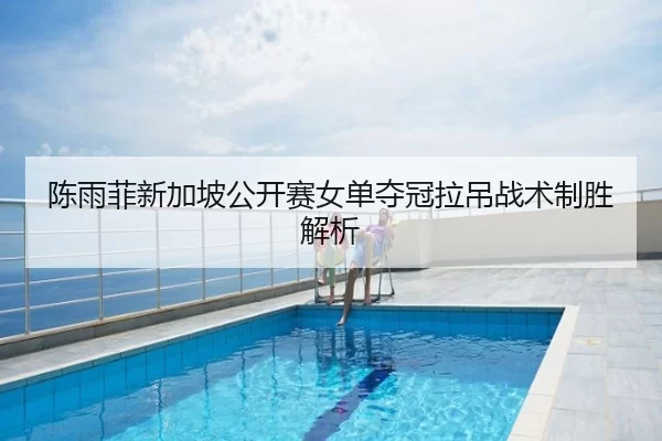 陈雨菲新加坡公开赛女单夺冠拉吊战术制胜解析